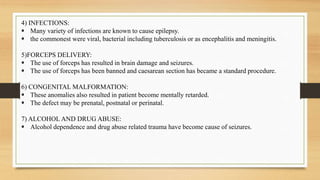 4) INFECTIONS:
 Many variety of infections are known to cause epilepsy.
 the commonest were viral, bacterial including tuberculosis or as encephalitis and meningitis.
5)FORCEPS DELIVERY:
 The use of forceps has resulted in brain damage and seizures.
 The use of forceps has been banned and caesarean section has became a standard procedure.
6) CONGENITAL MALFORMATION:
 These anomalies also resulted in patient become mentally retarded.
 The defect may be prenatal, postnatal or perinatal.
7) ALCOHOL AND DRUG ABUSE:
 Alcohol dependence and drug abuse related trauma have become cause of seizures.
 