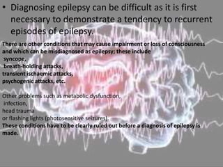 • Diagnosing epilepsy can be difficult as it is first
necessary to demonstrate a tendency to recurrent
episodes of epilepsy.
There are other conditions that may cause impairment or loss of consciousness
and which can be misdiagnosed as epilepsy; these include
syncope,
breath-holding attacks,
transient ischaemic attacks,
psychogenic attacks, etc.
Other problems such as metabolic dysfunction,
infection,
head trauma
or flashing lights (photosensitive seizures).
These conditions have to be clearly ruled out before a diagnosis of epilepsy is
made.
 