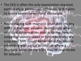 • The EEG is often the only examination required,
particularly in generalised epilepsies, and it aims
to record abnormal neuronal discharges.
• Neuroimaging with magnetic resonance imaging
(MRI) is the most valuable investigation when
structural abnormalities such as stroke, tumour,
congenital abnormalities or hydrochephalus are
suspected. MRI should be carried out in anyone
presenting with partial seizures or where a
structural lesion on the brain may be responsible
for seizures.
 