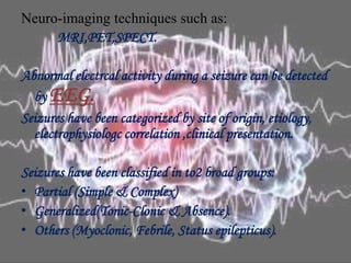 Neuro-imaging techniques such as:
MRI,PET,SPECT.
Abnormal electrcal activity during a seizure can be detected
by EEG.
Seizures have been categorized by site of origin, etiology,
electrophysiologc correlation ,clinical presentation.
Seizures have been classified in to2 broad groups:
• Partial (Simple & Complex)
• Generalized(Tonic-Clonic & Absence).
• Others (Myoclonic, Febrile, Status epilepticus).
 