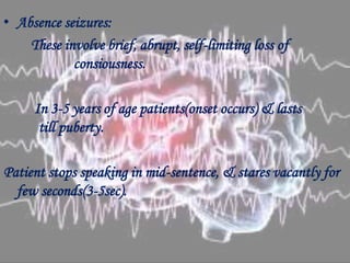 • Absence seizures:
These involve brief, abrupt, self-limiting loss of
consiousness.
In 3-5 years of age patients(onset occurs) & lasts
till puberty.
Patient stops speaking in mid-sentence, & stares vacantly for
few seconds(3-5sec).
 