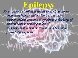 Epilepsy
An assortment of different seizure types & syndromes
originating from several mechanisms that have
common sudden, excessive & synchronous discharge of
cerebral neurons resulting in loss of
consiousness,abnormal movements, odd behaviour
/distorted perceptions.
 