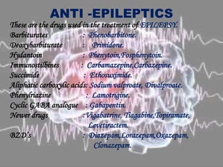 ANTI -EPILEPTICS
These are the drugs used in the treatment of EPILEPSY.
Barbiturates : Phenobarbitone.
Deoxybarbiturate : Primidone.
Hydantoin : Phenytoin,Fosphenytoin.
Immunostilbines : Carbamazepine,Carbazepine.
Succimide : Ethosuximide.
Aliphatic carboxylic acids: Sodium valproate, Divalproate.
Phenylriazine : Lamotrigine.
Cyclic GABA analogue : Gabapentin.
Newer drugs :Vigabatrine, Tiagabine,Topiramate,
Levetiractem.
BZD’s : Diazepam,Lorazepam,Oxazepam,
Clonazepam.
 