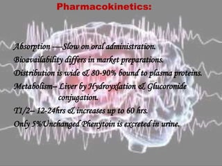 Pharmacokinetics:
Absorption ----Slow on oral administration.
Bioavailability differs in market preparations.
Distribution is wide & 80-90% bound to plasma proteins.
Metabolism– Liver by Hydroyxlation & Glucoronide
conjugation.
T1/2– 12-24hrs & increases up to 60 hrs.
Only 5%Unchanged Phenytoin is excreted in urine.
 