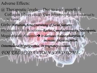 Adverse Effects:
@ Therapeutic levels— Due to over growth of
Collagen fibres causes Gum Hypertrophy.(Can b minimized by
Oral hygiene).
Girls- Hirsutism,Acne,Coarsening of facial features.
Hypersensitivity Reactions-Rashes,Lymphadenopathy,Neutropenia.
Megaloblastic AnaemiaIt decreases Folate absorption &
increases folate excretion.
Osteomalacia, Hypergycemia, In pregnancy—causes
FOETAL HYDANTOIN SYNDROME.
 