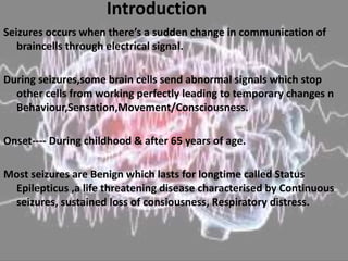 Introduction
Seizures occurs when there’s a sudden change in communication of
braincells through electrical signal.
During seizures,some brain cells send abnormal signals which stop
other cells from working perfectly leading to temporary changes n
Behaviour,Sensation,Movement/Consciousness.
Onset---- During childhood & after 65 years of age.
Most seizures are Benign which lasts for longtime called Status
Epilepticus ,a life threatening disease characterised by Continuous
seizures, sustained loss of consiousness, Respiratory distress.
 