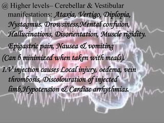 @ Higher levels– Cerebellar & Vestibular
manifestations: Ataxia, Vertigo, Diplopia,
Nystagmus. Drowsiness,Mental confuion,
Hallucinations, Disorientation, Muscle rigidity.
Epigastric pain, Nausea & vomiting
(Can b minimized when taken with meals).
I.V injection causes Local injury, oedema, vein
thrombosis, Discolouration of injected
limb,Hypotension & Cardiac arrhythmias.
 