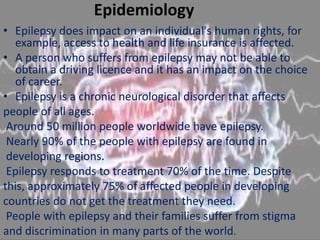 Epidemiology
• Epilepsy does impact on an individual's human rights, for
example, access to health and life insurance is affected.
• A person who suffers from epilepsy may not be able to
obtain a driving licence and it has an impact on the choice
of career.
• Epilepsy is a chronic neurological disorder that affects
people of all ages.
Around 50 million people worldwide have epilepsy.
Nearly 90% of the people with epilepsy are found in
developing regions.
Epilepsy responds to treatment 70% of the time. Despite
this, approximately 75% of affected people in developing
countries do not get the treatment they need.
People with epilepsy and their families suffer from stigma
and discrimination in many parts of the world.
 