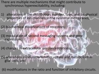 There are multiple mechanisms that might contribute to
synchronous hyperexcitability, including:
1) alterations in the distribution, number, type, and biophysical
properties of ion channels in the neuronal membranes;
(2) biochemical modifications of receptors;
(3) modulation of second messaging systems and gene
expression;
(4) changes in extracellular ion concentrations;
(5) alterations in neurotransmitter uptake and metabolism in
glial cells; and
(6) modifications in the ratio and function of inhibitory circuits.
 