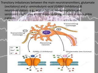 Transitory imbalances between the main neurotransmitters, glutamate
(excitatory) and γ -aminobutyric-acid (GABA) (inhibitory),&
neuromodulators (e.g., acetylcholine, norepinephrine,and
serotonin) might play a role in precipitating seizures in susceptible
patients.
 