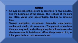 AURA
• An aura precedes the seizure by seconds or a few minutes.
It is the beginning of the seizure. The feelings of the aura
are often vague and indescribable, leading to extreme
fear.
• Strange epigastric sensations, dreamlike experiences,
unpleasant smells, etc. may occur. The patient remembers
the aura very well, and although he/she will not always be
able to recount it, he/she can affirm the presence of it, as
it happens before consciousness is lost.
 