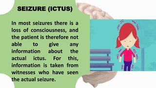 SEIZURE (ICTUS)
In most seizures there is a
loss of consciousness, and
the patient is therefore not
able to give any
information about the
actual ictus. For this,
information is taken from
witnesses who have seen
the actual seizure.
 