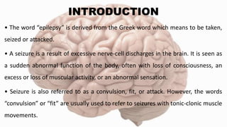 INTRODUCTION
• The word “epilepsy” is derived from the Greek word which means to be taken,
seized or attacked.
• A seizure is a result of excessive nerve-cell discharges in the brain. It is seen as
a sudden abnormal function of the body, often with loss of consciousness, an
excess or loss of muscular activity, or an abnormal sensation.
• Seizure is also referred to as a convulsion, fit, or attack. However, the words
“convulsion” or “fit” are usually used to refer to seizures with tonic-clonic muscle
movements.
 