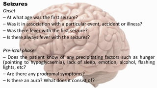 Seizures
Onset
– At what age was the first seizure?
– Was it in association with a particular event, accident or illness?
– Was there fever with the first seizure?
– Is there always fever with the seizures?
Pre-ictal phase
– Does the patient know of any precipitating factors such as hunger
(pointing to hypoglycaemia), lack of sleep, emotion, alcohol, flashing
lights, etc?
– Are there any prodromal symptoms?
– Is there an aura? What does it consist of?
 