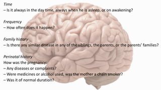 Time
– Is it always in the day time, always when he is asleep, or on awakening?
Frequency
– How often does it happen?
Family history
– Is there any similar disease in any of the siblings, the parents, or the parents’ families?
Perinatal history
How was the pregnancy:
– Any diseases or complaints?
– Were medicines or alcohol used, was the mother a chain smoker?
– Was it of normal duration?
 