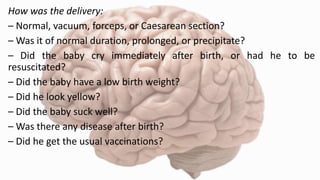 How was the delivery:
– Normal, vacuum, forceps, or Caesarean section?
– Was it of normal duration, prolonged, or precipitate?
– Did the baby cry immediately after birth, or had he to be
resuscitated?
– Did the baby have a low birth weight?
– Did he look yellow?
– Did the baby suck well?
– Was there any disease after birth?
– Did he get the usual vaccinations?
 
