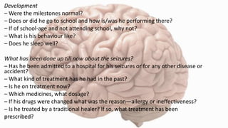 Development
– Were the milestones normal?
– Does or did he go to school and how is/was he performing there?
– If of school-age and not attending school, why not?
– What is his behaviour like?
– Does he sleep well?
What has been done up till now about the seizures?
– Has he been admitted to a hospital for his seizures or for any other disease or
accident?
– What kind of treatment has he had in the past?
– Is he on treatment now?
– Which medicines, what dosage?
– If his drugs were changed what was the reason—allergy or ineffectiveness?
– Is he treated by a traditional healer? If so, what treatment has been
prescribed?
 
