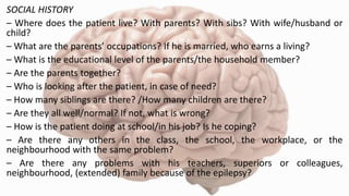 SOCIAL HISTORY
– Where does the patient live? With parents? With sibs? With wife/husband or
child?
– What are the parents’ occupations? If he is married, who earns a living?
– What is the educational level of the parents/the household member?
– Are the parents together?
– Who is looking after the patient, in case of need?
– How many siblings are there? /How many children are there?
– Are they all well/normal? If not, what is wrong?
– How is the patient doing at school/in his job? Is he coping?
– Are there any others in the class, the school, the workplace, or the
neighbourhood with the same problem?
– Are there any problems with his teachers, superiors or colleagues,
neighbourhood, (extended) family because of the epilepsy?
 