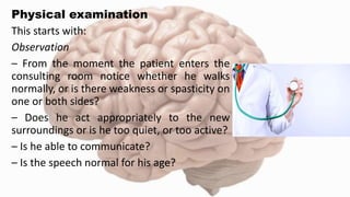 Physical examination
This starts with:
Observation
– From the moment the patient enters the
consulting room notice whether he walks
normally, or is there weakness or spasticity on
one or both sides?
– Does he act appropriately to the new
surroundings or is he too quiet, or too active?
– Is he able to communicate?
– Is the speech normal for his age?
 
