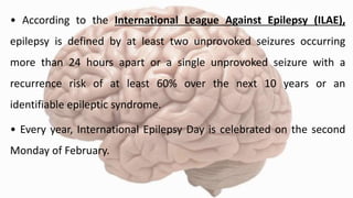 • According to the International League Against Epilepsy (ILAE),
epilepsy is defined by at least two unprovoked seizures occurring
more than 24 hours apart or a single unprovoked seizure with a
recurrence risk of at least 60% over the next 10 years or an
identifiable epileptic syndrome.
• Every year, International Epilepsy Day is celebrated on the second
Monday of February.
 