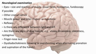 Neurological examination
– Eyes—size and reaction of pupils, visual fields, nystagmus, fundoscopy
if possible
– Other cranial nerves
– Muscle power and tone—hyper- or hypotonic
– Reflexes
– Is there any difference between right and left
– Are there any signs of drug toxicity, e.g., ataxia, drowsiness, sleepiness,
nystagmus
– Finger-nose test
– Dysdiadochokinesis (slowing or overshooting when alternating pronation
and supination of the hands)
 