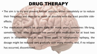 DRUG THERAPY
• The aim is to try and prevent further seizures, either completely or to reduce
their frequency and severity as much as possible with the least possible side-
effects.
• The medication should be given daily for many years, sometimes life-long,
sometimes less. After a seizure-free period with medication for at least two
years in idiopathic, and at least three years in symptomatic epilepsy, the
dosage might be reduced very gradually over many months, and, if no relapse
has occurred, discontinued.
 