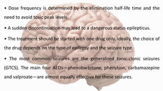 • Dose frequency is determined by the elimination half-life time and the
need to avoid toxic peak levels.
• A sudden discontinuation may lead to a dangerous status epilepticus.
• The treatment should be started with one drug only. Ideally, the choice of
the drug depends on the type of epilepsy and the seizure type.
• The most common seizures are the generalized tonic-clonic seizures
(GTCS). The main four AEDs—phenobarbitone, phenytoin, carbamazepine
and valproate—are almost equally effective for these seizures.
 