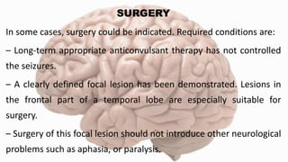 SURGERY
In some cases, surgery could be indicated. Required conditions are:
– Long-term appropriate anticonvulsant therapy has not controlled
the seizures.
– A clearly defined focal lesion has been demonstrated. Lesions in
the frontal part of a temporal lobe are especially suitable for
surgery.
– Surgery of this focal lesion should not introduce other neurological
problems such as aphasia, or paralysis.
 