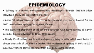 EPIDEMIOLOGY
• Epilepsy is a chronic non-communicable neurological disorder that can affect
individuals of any age irrespective of gender.
• About 50 million people are affected with epilepsy all over world. Around 7.6 per
1000 persons have epilepsy during their lifetime.
• The estimated proportion of the general population with active epilepsy at a given
period of time is between 4 to 10 per 1000 people.
• Nearly 10–12 million people with epilepsy are living in India, which contributes to
almost one-sixth of the disease burden. The incidence of epilepsy in India is 0.2 -
0.6/1000/year and prevalence range from 3.0 - 11.9/1000 population.
 