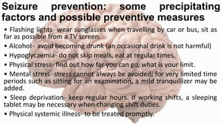 Seizure prevention: some precipitating
factors and possible preventive measures
• Flashing lights- wear sunglasses when travelling by car or bus, sit as
far as possible from a TV screen.
• Alcohol - avoid becoming drunk (an occasional drink is not harmful)
• Hypoglycaemia- do not skip meals, eat at regular times.
• Physical stress- find out how far you can go, what is your limit.
• Mental stress- stress cannot always be avoided; for very limited time
periods such as sitting for an examination, a mild tranquillizer may be
added.
• Sleep deprivation- keep regular hours. If working shifts, a sleeping
tablet may be necessary when changing shift duties.
• Physical systemic illness- to be treated promptly.
 