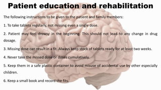 Patient education and rehabilitation
The following instructions to be given to the patient and family members:
1. To take tablets regularly, not missing even a single dose.
2. Patient may feel drowsy in the beginning. This should not lead to any change in drug
dosage.
3. Missing dose can result in a fit. Always keep stock of tablets ready for at least two weeks.
4. Never take the missed dose or doses cumulatively.
5. Keep them in a safe plastic container to avoid misuse of accidental use by other especially
children.
6. Keep a small book and record the fits.
 