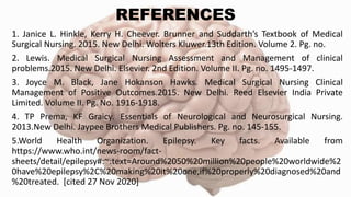 REFERENCES
1. Janice L. Hinkle, Kerry H. Cheever. Brunner and Suddarth’s Textbook of Medical
Surgical Nursing. 2015. New Delhi. Wolters Kluwer.13th Edition. Volume 2. Pg. no.
2. Lewis. Medical Surgical Nursing Assessment and Management of clinical
problems.2015. New Delhi. Elsevier. 2nd Edition. Volume II. Pg. no. 1495-1497.
3. Joyce M. Black, Jane Hokanson Hawks. Medical Surgical Nursing Clinical
Management of Positive Outcomes.2015. New Delhi. Reed Elsevier India Private
Limited. Volume II. Pg. No. 1916-1918.
4. TP Prema, KF Graicy. Essentials of Neurological and Neurosurgical Nursing.
2013.New Delhi. Jaypee Brothers Medical Publishers. Pg. no. 145-155.
5.World Health Organization. Epilepsy. Key facts. Available from
https://www.who.int/news-room/fact-
sheets/detail/epilepsy#:~:text=Around%2050%20million%20people%20worldwide%2
0have%20epilepsy%2C%20making%20it%20one,if%20properly%20diagnosed%20and
%20treated. [cited 27 Nov 2020]
 