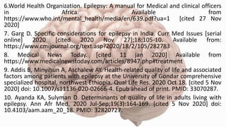 6.World Health Organization. Epilepsy: A manual for Medical and clinical officers
in Africa. Available from
https://www.who.int/mental_health/media/en/639.pdf?ua=1 [cited 27 Nov
2020]
7. Garg D. Specific considerations for epilepsy in India. Curr Med Issues [serial
online] 2020 [cited 2020 Nov 27];18:105-10. Available from:
https://www.cmijournal.org/text.asp?2020/18/2/105/282783
8. Medical News Today. [cited 11 jan 2020] Available from
https://www.medicalnewstoday.com/articles/8947.php#treatment
9. Addis B, Minyihun A, Aschalew AY. Health-related quality of life and associated
factors among patients with epilepsy at the University of Gondar comprehensive
specialized hospital, northwest Ethiopia. Qual Life Res. 2020 Oct 18. [cited 5 Nov
2020] doi: 10.1007/s11136-020-02666-4. Epub ahead of print. PMID: 33070287.
10. Ayanda KA, Sulyman D. Determinants of quality of life in adults living with
epilepsy. Ann Afr Med. 2020 Jul-Sep;19(3):164-169. [cited 5 Nov 2020] doi:
10.4103/aam.aam_20_18. PMID: 32820727.
 
