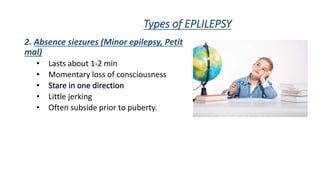 Types of EPLILEPSY
2. Absence siezures (Minor epilepsy, Petit
mal)
• Lasts about 1-2 min
• Momentary loss of consciousness
• Little jerking
• Often subside prior to puberty.
 