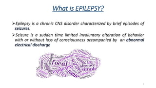 What is EPILEPSY?
Epilepsy is a chronic CNS disorder characterized by brief episodes of
Seizure is a sudden time limited involuntary alteration of behavior
with or without loss of consciousness accompanied by an
2
 