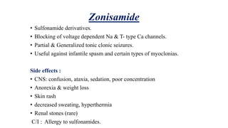 Zonisamide
• Sulfonamide derivatives.
• Blocking of voltage dependent Na & T- type Ca channels.
• Partial & Generalized tonic clonic seizures.
• Useful against infantile spasm and certain types of myoclonias.
Side effects :
• CNS: confusion, ataxia, sedation, poor concentration
• Anorexia & weight loss
• Skin rash
• decreased sweating, hyperthermia
• Renal stones (rare)
C/I : Allergy to sulfonamides.
 