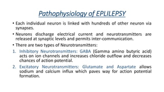 Pathophysiology of EPLILEPSY
• Each individual neuron is linked with hundreds of other neuron via
synapses.
• Neurons discharge electrical current and neurotransmitters are
released at synaptic levels and permits inter-communication.
• There are two types of Neurotransmitters:
1. Inhibitory Neurotransmitters: GABA (Gamma amino butyric acid)
acts on ion channels and increases chloride outflow and decreases
chances of action potential.
2. Excitatory Neurotransmitters: Glutamate and Aspartate allows
sodium and calcium influx which paves way for action potential
formation.
 