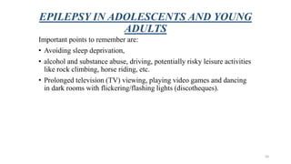 EPILEPSY IN ADOLESCENTS AND YOUNG
ADULTS
Important points to remember are:
• Avoiding sleep deprivation,
• alcohol and substance abuse, driving, potentially risky leisure activities
like rock climbing, horse riding, etc.
• Prolonged television (TV) viewing, playing video games and dancing
in dark rooms with flickering/flashing lights (discotheques).
50
 