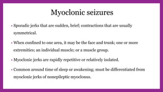 Myoclonic seizures
• Sporadic jerks that are sudden, brief; contractions that are usually
symmetrical.
• When confined to one area, it may be the face and trunk; one or more
extremities; an individual muscle; or a muscle group.
• Myoclonic jerks are rapidly repetitive or relatively isolated.
• Common around time of sleep or awakening; must be differentiated from
myoclonic jerks of nonepileptic myoclonus.
 