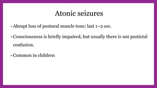 Atonic seizures
• Abrupt loss of postural muscle tone; last 1–2 sec.
• Consciousness is briefly impaired, but usually there is not postictal
confusion.
• Common in children
 