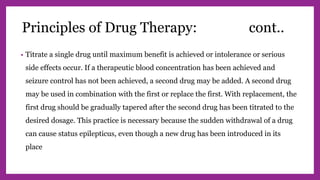 • Titrate a single drug until maximum benefit is achieved or intolerance or serious
side effects occur. If a therapeutic blood concentration has been achieved and
seizure control has not been achieved, a second drug may be added. A second drug
may be used in combination with the first or replace the first. With replacement, the
first drug should be gradually tapered after the second drug has been titrated to the
desired dosage. This practice is necessary because the sudden withdrawal of a drug
can cause status epilepticus, even though a new drug has been introduced in its
place
Principles of Drug Therapy: cont..
 