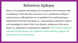 Refractory Epilepsy
• About 1/3rd of patients with epilepsy do not respond well to treatment with
monotherapy. It then becomes necessary to try a combination of drugs to
control seizures. Although there are no guidelines for combining drugs, a
combination of two first-line drugs (i.e., carbamazepine, phenytoin, valproic
acid, lamotrigine) is tried. If this is not effective, adding one of the newer
drugs (i.e., gabapentin or topiramate) is suggested. When seizures cannot be
controlled by drug therapy, the condition is called refractory epilepsy and
surgery becomes a consideration.
 