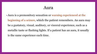 Aura
• Aura is a premonitory sensation or warning experienced at the
beginning of a seizure, which the patient remembers. An aura may
be a gustatory, visual, auditory, or visceral experience, such as a
metallic taste or flashing lights. If a patient has an aura, it usually
is the same experience each time.
 