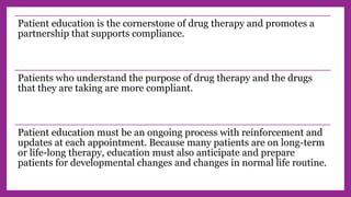 Patient education is the cornerstone of drug therapy and promotes a
partnership that supports compliance.
Patients who understand the purpose of drug therapy and the drugs
that they are taking are more compliant.
Patient education must be an ongoing process with reinforcement and
updates at each appointment. Because many patients are on long-term
or life-long therapy, education must also anticipate and prepare
patients for developmental changes and changes in normal life routine.
 