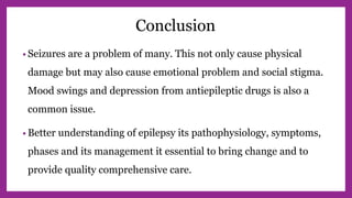 Conclusion
• Seizures are a problem of many. This not only cause physical
damage but may also cause emotional problem and social stigma.
Mood swings and depression from antiepileptic drugs is also a
common issue.
• Better understanding of epilepsy its pathophysiology, symptoms,
phases and its management it essential to bring change and to
provide quality comprehensive care.
 