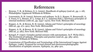 References
1. Browne, T. R., & Holmes, G. L. (2000). Handbook of epilepsy (2nd ed., pp. 1–18).
Philadelphia: Lippincott Williams & Wilkins.
2. Lowenstein, D. H. (2005). Seizures and epilepsy. In D. L. Kasper, E. Braunwald, A.
S. Fauci, S. L. Hauser, D. L. Longo, & J. L. Jameson (Eds.). Harrison’s principles of
internal medicine (16th ed., pp. 2357–2372). New York: McGraw-Hill.
3. Ropper, A. H., & Brown, R. H. (2005). Adams and Victor’s principles of neurology
(8th ed., pp. 271–301). New York: McGrawHill.
4. Ropper, A. H., & Brown, R. H. (2005). Adams and Victor’s principles of neurology
(8th ed., p. 281). New York: McGraw-Hill.
5. Kotagel, P. (1997). Complex partial seizures with automatisms. In F. Wylie (Ed.).
The treatment of epilepsy: Principles and practice (2nd ed., pp. 385–400).
Baltimore: Williams & Wilkins.
6. Commission of Classification and Terminology of the International League Against
Epilepsy. (1981). Proposal for revised clinical and electroencephalographic
classification of epileptic seizures. Epilepsia, 22, 489–501.
 
