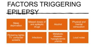 FACTORS TRIGGERING
EPILEPSY
Sleep
deprivation
Missed doses of
anti epileptic
drugs
Alcohol
Physical and
mental
exhaustion
Flickering lights-
TV ,computer
screens
Infections
Metabolic
disease-
hypoglycemia
,uremia
Loud noise
 