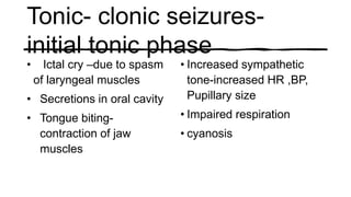 Tonic- clonic seizures-
initial tonic phase
• Ictal cry –due to spasm
of laryngeal muscles
• Secretions in oral cavity
• Tongue biting-
contraction of jaw
muscles
• Increased sympathetic
tone-increased HR ,BP,
Pupillary size
• Impaired respiration
• cyanosis
 