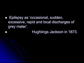  Epilepsy as ‘occasional, sudden,
excessive, rapid and local discharges of
grey mater’.
 Hughlings Jackson in 1873.
 