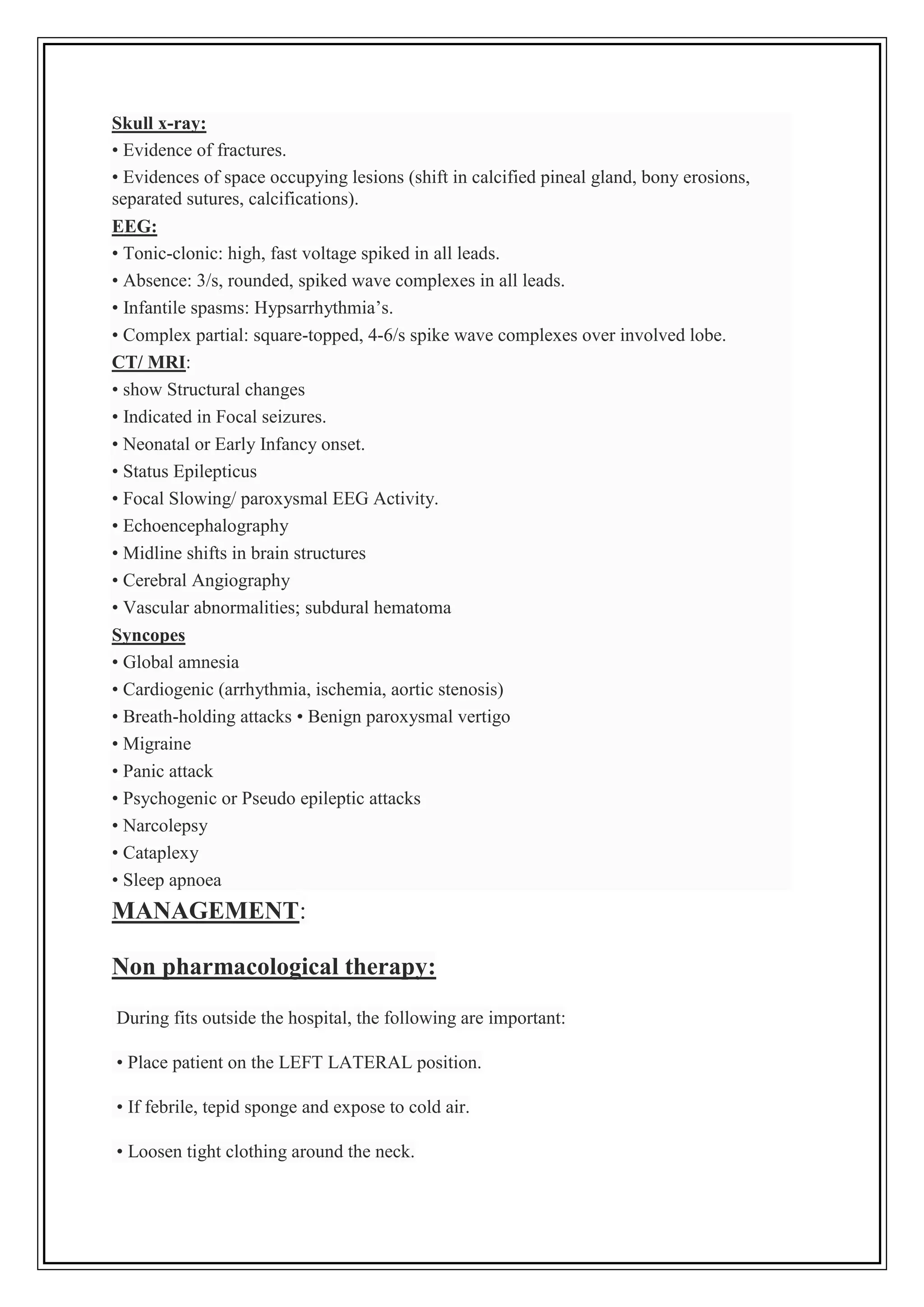Skull x-ray:
• Evidence of fractures.
• Evidences of space occupying lesions (shift in calcified pineal gland, bony erosions,
separated sutures, calcifications).
EEG:
• Tonic-clonic: high, fast voltage spiked in all leads.
• Absence: 3/s, rounded, spiked wave complexes in all leads.
• Infantile spasms: Hypsarrhythmia’s.
• Complex partial: square-topped, 4-6/s spike wave complexes over involved lobe.
CT/ MRI:
• show Structural changes
• Indicated in Focal seizures.
• Neonatal or Early Infancy onset.
• Status Epilepticus
• Focal Slowing/ paroxysmal EEG Activity.
• Echoencephalography
• Midline shifts in brain structures
• Cerebral Angiography
• Vascular abnormalities; subdural hematoma
Syncopes
• Global amnesia
• Cardiogenic (arrhythmia, ischemia, aortic stenosis)
• Breath-holding attacks • Benign paroxysmal vertigo
• Migraine
• Panic attack
• Psychogenic or Pseudo epileptic attacks
• Narcolepsy
• Cataplexy
• Sleep apnoea
MANAGEMENT:
Non pharmacological therapy:
During fits outside the hospital, the following are important:
• Place patient on the LEFT LATERAL position.
• If febrile, tepid sponge and expose to cold air.
• Loosen tight clothing around the neck.
 